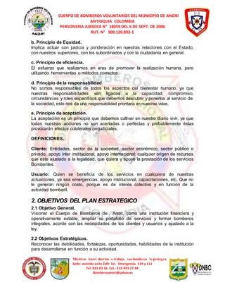 CUERPO DE BOMBEROS VOLUNTARIOS DEL MUNICIPIO DE ANORI 
ANTIOQUIA COLOMBIA 
PERSONERIA JURIDICA N° 18059 DEL 6 DE SEPT. DE 2006 
RUT. N° 900.120.893-1 
b. Principio de Equidad. 
Implica actuar con justicia y ponderación en nuestras relaciones con el Estado, 
con nuestros superiores, con los subordinados y con la ciudadanía en general. 
c. Principio de eficiencia. 
El esfuerzo que realizamos en aras de promover la realización humana, pero 
utilizando herramientas o métodos correctos. 
d. Principio de la responsabilidad. 
No somos responsables de todos los aspectos del bienestar humano, ya que 
nuestras responsabilidades van ligadas a la capacidad, compromiso, 
circunstancias y roles específicos que debemos descubrir y ponerlos al servicio de 
la sociedad, esto nos da una responsabilidad prioritaria en nuestras vidas. 
e. Principio de aceptación. 
La aceptación es un principio que debemos cultivar en nuestro diario vivir, ya que 
todas nuestras acciones no son acertadas o perfectas y probablemente éstas 
provocarán efectos colaterales perjudiciales. 
Mientras Anorí duerme o trabaja, sus bomberos lo protegen 
Sede: avenida León Zafir Tel. Emergencia 119 y 111 
Tel: 835 03 36 Cel.: 310 493 27 48 
Bomberosanori@yahoo.es 
DEFINICIONES. 
Cliente: Entidades, sector de la sociedad, sector económico, sector público o 
privado, apoyo inter institucional, apoyo internacional; cualquier origen de recursos 
que este ajustado a la legalidad, que quiera y apoye la prestación de los servicios 
Bomberiles. 
Usuario: Quien se beneficia de los servicios en cualquiera de nuestras 
actuaciones, ya sea emergencias, apoyo institucional, capacitaciones, etc. Que no 
le generan ningún costo, porque es de interés colectivo y en función de la 
actividad bomberil. 
2. OBJETIVOS DEL PLAN ESTRATEGICO 
2.1 Objetivo General. 
Visionar el Cuerpo de Bomberos de Anorí, como una institución financiera y 
operativamente estable, ampliar su portafolio de servicios y formar bomberos 
integrales, acorde con las necesidades de los clientes y usuarios y ajustado a la 
ley. 
2.2 Objetivos Estratégicos. 
Reconocer las debilidades, fortalezas, oportunidades, habilidades de la institución 
para desarrollarse en función a su actividad. 
 