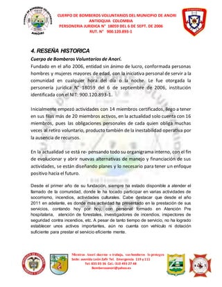 CUERPO DE BOMBEROS VOLUNTARIOS DEL MUNICIPIO DE ANORI 
ANTIOQUIA COLOMBIA 
PERSONERIA JURIDICA N° 18059 DEL 6 DE SEPT. DE 2006 
RUT. N° 900.120.893-1 
4. RESEÑA HISTORICA 
Cuerpo de Bomberos Voluntarios de Anorí. 
Fundado en el año 2006, entidad sin ánimo de lucro, conformada personas 
hombres y mujeres mayores de edad, con la iniciativa personal de servir a la 
comunidad en cualquier hora del día o la noche. Le fue otorgada la 
personería jurídica N° 18059 del 6 de septiembre de 2006, institución 
identificada con el NIT: 900.120.893-1. 
Inicialmente empezó actividades con 14 miembros certificados, llego a tener 
en sus filas más de 20 miembros activos, en la actualidad solo cuenta con 16 
miembros, pues las obligaciones personales de cada quien obliga muchas 
veces al retiro voluntario, producto también de la inestabilidad operativa por 
la ausencia de recursos. 
En la actualidad se está re- pensando todo su organigrama interno, con el fin 
de evolucionar y abrir nuevas alternativas de manejo y financiación de sus 
actividades, se están diseñando planes y lo necesario para tener un enfoque 
positivo hacia el futuro. 
Desde el primer año de su fundación, siempre ha estado disponible a atender el 
llamado de la comunidad, donde le ha tocado participar en varias actividades de 
socorrismo, incendios, actividades culturales. Cabe destacar que desde el año 
2011 en adelante, es donde más actividad ha presentado en la prestación de sus 
servicios, contando hoy por hoy, con personal formado en Atención Pre 
hospitalaria, atención de forestales, investigadores de incendios, inspectores de 
seguridad contra incendios, etc. A pesar de tanto tiempo de servicio, no ha logrado 
establecer unos activos importantes, aún no cuenta con vehículo ni dotación 
suficiente para prestar el servicio eficiente mente. 
Mientras Anorí duerme o trabaja, sus bomberos lo protegen 
Sede: avenida León Zafir Tel. Emergencia 119 y 111 
Tel: 835 03 36 Cel.: 310 493 27 48 
Bomberosanori@yahoo.es 
 