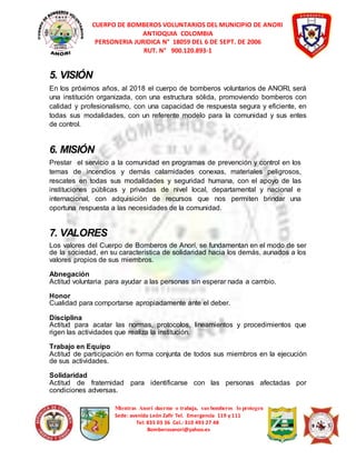 CUERPO DE BOMBEROS VOLUNTARIOS DEL MUNICIPIO DE ANORI 
ANTIOQUIA COLOMBIA 
PERSONERIA JURIDICA N° 18059 DEL 6 DE SEPT. DE 2006 
RUT. N° 900.120.893-1 
5. VISIÓN 
En los próximos años, al 2018 el cuerpo de bomberos voluntarios de ANORI, será 
una institución organizada, con una estructura sólida, promoviendo bomberos con 
calidad y profesionalismo, con una capacidad de respuesta segura y eficiente, en 
todas sus modalidades, con un referente modelo para la comunidad y sus entes 
de control. 
6. MISIÓN 
Prestar el servicio a la comunidad en programas de prevención y control en los 
temas de incendios y demás calamidades conexas, materiales peligrosos, 
rescates en todas sus modalidades y seguridad humana, con el apoyo de las 
instituciones públicas y privadas de nivel local, departamental y nacional e 
internacional, con adquisición de recursos que nos permiten brindar una 
oportuna respuesta a las necesidades de la comunidad. 
7. VALORES 
Los valores del Cuerpo de Bomberos de Anorí, se fundamentan en el modo de ser 
de la sociedad, en su característica de solidaridad hacia los demás, aunados a los 
valores propios de sus miembros. 
Abnegación 
Actitud voluntaria para ayudar a las personas sin esperar nada a cambio. 
Honor 
Cualidad para comportarse apropiadamente ante el deber. 
Disciplina 
Actitud para acatar las normas, protocolos, lineamientos y procedimientos que 
rigen las actividades que realiza la institución. 
Trabajo en Equipo 
Actitud de participación en forma conjunta de todos sus miembros en la ejecución 
de sus actividades. 
Solidaridad 
Actitud de fraternidad para identificarse con las personas afectadas por 
condiciones adversas. 
Mientras Anorí duerme o trabaja, sus bomberos lo protegen 
Sede: avenida León Zafir Tel. Emergencia 119 y 111 
Tel: 835 03 36 Cel.: 310 493 27 48 
Bomberosanori@yahoo.es 
 
