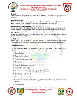 CUERPO DE BOMBEROS VOLUNTARIOS DEL MUNICIPIO DE ANORI 
ANTIOQUIA COLOMBIA 
PERSONERIA JURIDICA N° 18059 DEL 6 DE SEPT. DE 2006 
RUT. N° 900.120.893-1 
Servicio 
Disposición de respuesta con actitud de entrega, colaboración y espíritu de 
atención. 
Responsabilidad 
Cumplir los deberes y competencias del Cuerpo de Bomberos Voluntarios de 
Anorí, realizando de manera correcta las actividades encomendadas. 
Preservación del Patrimonio 
Actitud de legar el conocimiento, costumbres, tradiciones y salvaguardar los 
bienes, equipos y herramientas de la institución, garantizar y preservar su historia. 
Honestidad 
Actuar con apego a los principios y valores, sin incurrir en falsedad y/o someter a 
la institución en su integridad. 
Lealtad 
Hablar bien y obrar bien. No dar mal testimonio, mala imagen o suministrar 
información de la institución y/o de sus miembros que pueda dar perjuicio alguno. 
Mientras Anorí duerme o trabaja, sus bomberos lo protegen 
Sede: avenida León Zafir Tel. Emergencia 119 y 111 
Tel: 835 03 36 Cel.: 310 493 27 48 
Bomberosanori@yahoo.es 
Factores de éxito: 
Qué necesita el Cuerpo de Bomberos Voluntarios de Anorí, para conseguir la 
Misión. 
1. Capacitación: 
2. Organización interna 
3. Sostenibilidad económica 
4. Comunicación 
5. Toma de decisiones eficiente. 
6. Evaluación continuada. 
7. Definición de las funciones y responsabilidades. 
8. Gestión del conocimiento. 
9. Capacidad de innovación. 
10. Presencia externa: instituciones y coordinación de redes, reconocimiento 
social. 
11. Participación. 
 