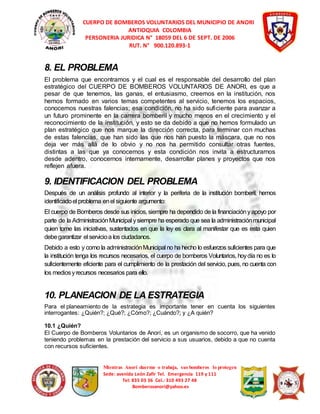 CUERPO DE BOMBEROS VOLUNTARIOS DEL MUNICIPIO DE ANORI 
ANTIOQUIA COLOMBIA 
PERSONERIA JURIDICA N° 18059 DEL 6 DE SEPT. DE 2006 
RUT. N° 900.120.893-1 
8. EL PROBLEMA 
El problema que encontramos y el cual es el responsable del desarrollo del plan 
estratégico del CUERPO DE BOMBEROS VOLUNTARIOS DE ANORI, es que a 
pesar de que tenemos, las ganas, el entusiasmo, creemos en la institución, nos 
hemos formado en varios temas competentes al servicio, tenemos los espacios, 
conocemos nuestras falencias; esa condición, no ha sido suficiente para avanzar a 
un futuro prominente en la carrera bomberil y mucho menos en el crecimiento y el 
reconocimiento de la institución, y esto se da debido a que no hemos formulado un 
plan estratégico que nos marque la dirección correcta, para terminar con muchas 
de estas falencias, que han sido las que nos han puesto la máscara, que no nos 
deja ver más allá de lo obvio y no nos ha permitido consultar otras fuentes, 
distintas a las que ya conocemos y esta condición nos invita a estructurarnos 
desde adentro, conocernos internamente, desarrollar planes y proyectos que nos 
reflejen afuera. 
9. IDENTIFICACION DEL PROBLEMA 
Después de un análisis profundo al interior y la periferia de la institución bomberil, hemos 
identificado el problema en el siguiente argumento: 
El cuerpo de Bomberos desde sus inicios, siempre ha dependido de la financiación y apoyo por 
parte de la Administración Municipal y siempre ha esperado que sea la administración municipal 
quien tome las iniciativas, sustentados en que la ley es clara al manifestar que es esta quien 
debe garantizar el servicio a los ciudadanos. 
Debido a esto y como la administración Municipal no ha hecho lo esfuerzos suficientes para que 
la institución tenga los recursos necesarios, el cuerpo de bomberos Voluntarios, hoy día no es lo 
suficientemente eficiente para el cumplimiento de la prestación del servicio, pues, no cuenta con 
los medios y recursos necesarios para ello. 
10. PLANEACION DE LA ESTRATEGIA 
Para el planeamiento de la estrategia es importante tener en cuenta los siguientes 
interrogantes: ¿Quién?; ¿Qué?; ¿Cómo?; ¿Cuándo?; y ¿A quién? 
10.1 ¿Quién? 
El Cuerpo de Bomberos Voluntarios de Anorí, es un organismo de socorro, que ha venido 
teniendo problemas en la prestación del servicio a sus usuarios, debido a que no cuenta 
con recursos suficientes. 
Mientras Anorí duerme o trabaja, sus bomberos lo protegen 
Sede: avenida León Zafir Tel. Emergencia 119 y 111 
Tel: 835 03 36 Cel.: 310 493 27 48 
Bomberosanori@yahoo.es 
 