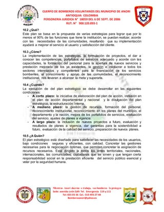 CUERPO DE BOMBEROS VOLUNTARIOS DEL MUNICIPIO DE ANORI 
ANTIOQUIA COLOMBIA 
PERSONERIA JURIDICA N° 18059 DEL 6 DE SEPT. DE 2006 
RUT. N° 900.120.893-1 
10.2 ¿Qué? 
Este plan se basa en la propuesta de varias estrategias para lograr que por lo 
menos el 90% de las funciones que tiene la institución, se puedan realizar, acorde 
con las necesidades de las comunidades, resaltando que su implementación 
ayudará a mejorar el servicio al usuario y satisfacción del cliente. 
10.3 ¿Cómo? 
La implementación de las estrategias, la formulación de proyectos, el dar a 
conocer las competencias, portafolios de servicios adecuado y acorde con las 
capacidades, la formación del personal para la apertura de nuevos servicios y 
prestación mejorada de los ya existentes, la gestión e involucrar a todos los 
sectores interesados y competentes para la financiación de los servicios 
bomberiles, el conocimiento y apoyo de las comunidades, el reconocimiento 
institucional, nos llevaran a alcanzar la meta y superarla. 
10.4 ¿Cuándo? 
La ejecución de del plan estratégico se debe desarrollar en las siguientes 
condiciones: 
- A corto plazo: la iniciativa de elaboración del plan de acción, inclusión en 
el plan de acción departamental y nacional y la divulgación del plan 
estratégico, la estructuración interna. 
- A mediano plazo: la gestión de recursos, formación del personal, 
reconocimiento institucional, reconocimiento en los planes del municipio, el 
departamento y la nación, mejora de los portafolios de servicios, evaluación 
del servicio, ajustes de planes a vigencia. 
- A largo plazo: la inclusión de nuevos proyectos a futuro, evaluación y 
resultados de planes a vigencia, dar garantías para la sostenibilidad a 
futuro, evaluación de la calidad del servicio, preparación de nuevos planes. 
10.5 ¿A Quién? 
El plan estratégico está diseñado para satisfacer las necesidades de los usuarios, 
bajo condiciones seguras y eficientes, con calidad. Concretar las gestiones 
necesarias para la negociación óptimas, que permitan concretar la asignación de 
recursos necesarios. Está dirigido a todos los entes territoriales, nacionales, 
internacionales, las comunidades, ciudadanos que se sirven y que tengan cierta 
responsabilidad social en la prestación eficiente del servicio público esencial y 
velar por la seguridad humana. 
Mientras Anorí duerme o trabaja, sus bomberos lo protegen 
Sede: avenida León Zafir Tel. Emergencia 119 y 111 
Tel: 835 03 36 Cel.: 310 493 27 48 
Bomberosanori@yahoo.es 
 