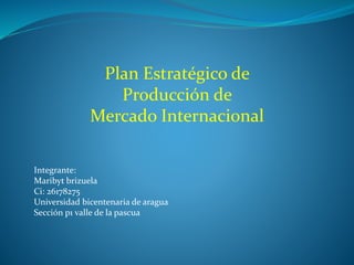 Plan Estratégico de
Producción de
Mercado Internacional
Integrante:
Maribyt brizuela
Ci: 26178275
Universidad bicentenaria de aragua
Sección p1 valle de la pascua
 