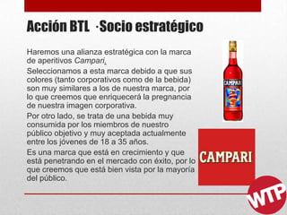 Acción BTL · Socio estratégico
Haremos una alianza estratégica con la marca
de aperitivos Campari.
Seleccionamos a esta marca debido a que sus
colores (tanto corporativos como de la bebida)
son muy similares a los de nuestra marca, por
lo que creemos que enriquecerá la pregnancia
de nuestra imagen corporativa.
Por otro lado, se trata de una bebida muy
consumida por los miembros de nuestro
público objetivo y muy aceptada actualmente
entre los jóvenes de 18 a 35 años.
Es una marca que está en crecimiento y que
está penetrando en el mercado con éxito, por lo
que creemos que está bien vista por la mayoría
del público.
 
