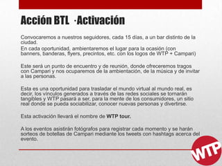 Acción BTL · Activación
Convocaremos a nuestros seguidores, cada 15 días, a un bar distinto de la
ciudad.
En cada oportunidad, ambientaremos el lugar para la ocasión (con
banners, banderas, flyers, precintos, etc. con los logos de WTP + Campari)
Este será un punto de encuentro y de reunión, donde ofreceremos tragos
con Campari y nos ocuparemos de la ambientación, de la música y de invitar
a las personas.
Esta es una oportunidad para trasladar el mundo virtual al mundo real, es
decir, los vínculos generados a través de las redes sociales se tornarán
tangibles y WTP pasará a ser, para la mente de los consumidores, un sitio
real donde se pueda sociabilizar, conocer nuevas personas y divertirse.
Esta activación llevará el nombre de WTP tour.
A los eventos asistirán fotógrafos para registrar cada momento y se harán
sorteos de botellas de Campari mediante los tweets con hashtags acerca del
evento.
 