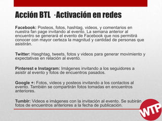 Acción BTL · Activación en redes
Facebook: Posteos, fotos, hashtag, videos, y comentarios en
nuestra fan page invitando al evento. La semana anterior al
encuentro se generará el evento de Facebook que nos permitirá
conocer con mayor certeza la magnitud y cantidad de personas que
asistirán.
Twitter: Hasghtag, tweets, fotos y videos para generar movimiento y
expectativas en relación al evento.
Pinterest e Instagram: Imágenes invitando a los seguidores a
asistir al evento y fotos de encuentros pasados.
Google +: Fotos, videos y posteos invitando a los contactos al
evento. También se compartirán fotos tomadas en encuentros
anteriores.
Tumblr: Videos e imágenes con la invitación al evento. Se subirán
fotos de encuentros anteriores a la fecha de publicación.
 