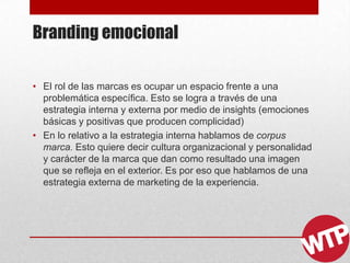 Branding emocional
• El rol de las marcas es ocupar un espacio frente a una
problemática específica. Esto se logra a través de una
estrategia interna y externa por medio de insights (emociones
básicas y positivas que producen complicidad)
• En lo relativo a la estrategia interna hablamos de corpus
marca. Esto quiere decir cultura organizacional y personalidad
y carácter de la marca que dan como resultado una imagen
que se refleja en el exterior. Es por eso que hablamos de una
estrategia externa de marketing de la experiencia.
 
