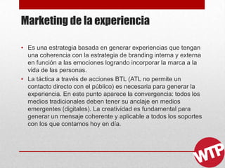 Marketing de la experiencia
• Es una estrategia basada en generar experiencias que tengan
una coherencia con la estrategia de branding interna y externa
en función a las emociones logrando incorporar la marca a la
vida de las personas.
• La táctica a través de acciones BTL (ATL no permite un
contacto directo con el público) es necesaria para generar la
experiencia. En este punto aparece la convergencia: todos los
medios tradicionales deben tener su anclaje en medios
emergentes (digitales). La creatividad es fundamental para
generar un mensaje coherente y aplicable a todos los soportes
con los que contamos hoy en día.
 