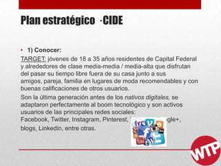 Plan estratégico · CIDE
• 1) Conocer:
TARGET: jóvenes de 18 a 35 años residentes de Capital Federal
y alrededores de clase media-media / media-alta que disfrutan
del pasar su tiempo libre fuera de su casa junto a sus
amigos, pareja, familia en lugares de moda recomendables y con
buenas calificaciones de otros usuarios.
Son la última generación antes de los nativos digitales, se
adaptaron perfectamente al boom tecnológico y son activos
usuarios de las principales redes sociales:
Facebook, Twitter, Instagram, Pinterest, Youtube, Google+,
blogs, Linkedin, entre otras.
 