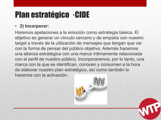Plan estratégico · CIDE
• 2) Incorporar:
Haremos apelaciones a la emoción como estrategia básica. El
objetivo es generar un vínculo cercano y de empatía con nuestro
target a través de la utilización de mensajes que tengan que ver
con la forma de pensar del público objetivo. Además hacemos
una alianza estratégica con una marca íntimamente relacionada
con el perfil de nuestro público. Incorporaremos, por lo tanto, una
marca con la que se identifican, conocen y consumen a la hora
de elaborar nuestro plan estratégico, así como también lo
haremos con la activación.
 