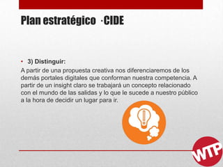 Plan estratégico · CIDE
• 3) Distinguir:
A partir de una propuesta creativa nos diferenciaremos de los
demás portales digitales que conforman nuestra competencia. A
partir de un insight claro se trabajará un concepto relacionado
con el mundo de las salidas y lo que le sucede a nuestro público
a la hora de decidir un lugar para ir.
 