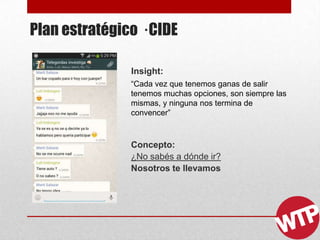 Plan estratégico · CIDE
Insight:
“Cada vez que tenemos ganas de salir
tenemos muchas opciones, son siempre las
mismas, y ninguna nos termina de
convencer”
Concepto:
¿No sabés a dónde ir?
Nosotros te llevamos
 