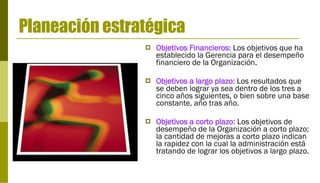 Planeación estratégica Objetivos Financieros:  Los objetivos que ha establecido la Gerencia para el desempeño financiero de la Organización. Objetivos a largo plazo:   Los resultados que se deben lograr ya sea dentro de los tres a cinco años siguientes, o bien sobre una base constante, año tras año. Objetivos a corto plazo:   Los objetivos de desempeño de la Organización a corto plazo; la cantidad de mejoras a corto plazo indican la rapidez con la cual la administración está tratando de lograr los objetivos a largo plazo. 