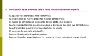 Identificación de las amenazas para la futura rentabilidad de una Compañía La aparición de tecnologías más económicas La introducción de nuevos productos mejores por los rivales El ingreso de competidores extranjeros de bajo costo en el mercado Las nuevas regulaciones más onerosas para la Compañía que para sus  competidores La vulnerabilidad a un incremento en las tasas de interés El potencial de una mala adquisición, Los cambios demográficos desfavorables Los cambios adversos en las tasas de cambio de divisas y otros factores por el estilo 