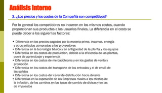 Análisis Interno 3. ¿Los precios y los costos de la Compañía son competitivos? Por lo general los competidores no incurren en los mismos costos, cuando proporcionan sus productos a los usuarios finales. La diferencia en el costo se puede deber a los siguientes factores:  Diferencia en los precios pagados por la materia prima, insumos, energía  y otros artículos comprados a los proveedores  Diferencia en la tecnología básica y en antigüedad de la planta y los equipos Diferencia en los costos de producción, debido a la eficiencia de las plantas,  curva de aprendizaje y experiencia Diferencia en los costos de mercadotecnia y en los gastos de venta y  promoción Diferencia en los costos del transporte de las entradas y el de envió de  las salidas Diferencia en los costos del canal de distribución hacia delante Diferencias en la exposición de las Empresas rivales a los efectos de la inflación, de los cambios en las tasas de cambio de divisas y en las  de impuestos  