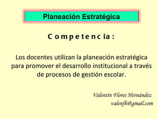 Competencia: Los docentes utilizan la planeación estratégica para promover el desarrollo institucional a través de procesos de gestión escolar. Valentín Flores Hernández  [email_address] Planeación Estratégica 