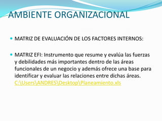 AMBIENTE ORGANIZACIONAL

 MATRIZ DE EVALUACIÓN DE LOS FACTORES INTERNOS:

 MATRIZ EFI: Instrumento que resume y evalúa las fuerzas
 y debilidades más importantes dentro de las áreas
 funcionales de un negocio y además ofrece una base para
 identificar y evaluar las relaciones entre dichas áreas.
 C:UsersANDRESDesktopPlaneamiento.xls
 