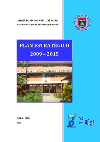 UNIVERSIDAD NACIONAL DE PIURA
Facultad de Ciencias Sociales y Educación




  PLAN ESTRATÉGICO 
            2009 – 2015 




PIURA - PERÚ

2009
 
