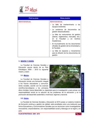 FORTALEZAS                                   DEBILIDADES

Administrativas.                           Administrativas.
                                           •   La falta de mantenimiento a los
                                               equipos existentes.
                                           •   La existencia de documentos          de
                                               gestión desactualizados.
                                           •   La falta de instrumentos de gestión
                                               (planes, reglamentos, manuales, etc.)
                                               en la Facultad y en Centros
                                               Académicos.
                                           •   El incumplimiento de los documentos
                                               oficiales de gestión de la Universidad y
                                               la Facultad.
                                           •   La falta de espacios y mecanismos
                                               para la difusión de los documentos de
                                               gestión.


3. MISIÓN Y VISIÓN.

  La Facultad de Ciencias Sociales y
Educación asume dentro de su Plan
Estratégico 2009 – 2015 la siguiente
misión y visión:




                                                                                           FACULTAD DE CIENCIAS SOCIALES Y EDUCACIÓN
  3.1. Misión.

   La Facultad de Ciencias Sociales y
Educación brinda una formación integral
a los futuros educadores y comunica-
dores sociales, acorde con los avances
científico-tecnológicos y los principios
ético–morales; busca desarrollar su capacidad para la investigación y para actuar con
responsabilidad social en la solución de los problemas de la educación y en la
promoción del desarrollo sostenible a nivel local, regional y nacional.

  3.2. Visión.

   La Facultad de Ciencias Sociales y Educación al 2015 posee un sistema moderno
de formación continua y gestión de calidad, está acreditada como una institución que
forma Educadores y Comunicadores Sociales que se reconocen como investigadores,
innovadores, emprendedores, con responsabilidad social y liderazgo en la región y en
país.
PLAN ESTRATÉGICO 2009 - 2015                                                     Pág. 13
 