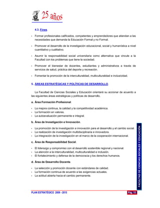 4.3. Fines.

•   Formar profesionales calificados, competentes y emprendedores que atiendan a las
    necesidades que demanda la Educación Formal y no Formal.

•   Promover el desarrollo de la investigación educacional, social y humanística a nivel
    cuantitativo y cualitativo.

•   Asumir la responsabilidad social universitaria como alternativa que vincule a la
    Facultad con los problemas que tiene la sociedad.

•   Promover el bienestar de docentes, estudiantes y administrativos a través de
    servicios de salud, práctica del deporte y recreación.

•   Fomentar la promoción de la interculturalidad, multiculturalidad e inclusividad.


5. ÁREAS ESTRATÉGICAS Y POLÍTICAS DE DESARROLLO.

   La Facultad de Ciencias Sociales y Educación orientará su accionar de acuerdo a
las siguientes áreas estratégicas y políticas de desarrollo.

a. Área Formación Profesional.

• La mejora continua, la calidad y la competitividad académica.
• La formación en valores.
• La autoevaluación permanente e integral.

b. Área de Investigación e Innovación.




                                                                                                 FACULTAD DE CIENCIAS SOCIALES Y EDUCACIÓN
• La promoción de la investigación e innovación para el desarrollo y el cambio social.
• La realización de investigación multidisciplinaria e innovadora.
• La integración de la investigación en el marco de la cooperación internacional.

c. Área de Responsabilidad Social.

• El liderazgo y compromiso con el desarrollo sostenible regional y nacional.
• La atención a la interculturalidad, multiculturalidad e inclusión.
• El fortalecimiento y defensa de la democracia y los derechos humanos.

d. Área de Desarrollo Docente.

• La selección y promoción docente con estándares de calidad.
• La formación continua de acuerdo a las exigencias actuales.
• La actitud abierta hacia el cambio permanente.




PLAN ESTRATÉGICO 2009 - 2015                                                           Pág. 15
 