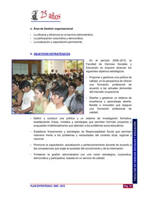 e. Área de Gestión organizacional.

• La eficacia y eficiencia en el servicio administrativo.
• La participación corporativa y democrática.
• La evaluación y capacitación permanente.




6. OBJETIVOS ESTRATÉGICOS.

                                                     En el período 2009–2015, la
                                                  Facultad de Ciencias Sociales y
                                                  Educación se propone alcanzar los
                                                  siguientes objetivos estratégicos:

                                                  •   Proponer y gestionar una política de
                                                      calidad, en la perspectiva de ofrecer
                                                      una formación profesional de
                                                      acuerdo a las actuales demandas
                                                      del mercado ocupacional.

                                                  •   Diseñar y gestionar un sistema de
                                                      enseñanza y aprendizaje abierto,
                                                      flexible e innovador que asegure
                                                      una formación profesional de
                                                      calidad.

•   Definir y conducir una política y un sistema de investigación formativa,
    estableciendo líneas, modelos y estrategias que permitan formular proyectos y




                                                                                              FACULTAD DE CIENCIAS SOCIALES Y EDUCACIÓN
    propuestas multidisciplinarios que atiendan a los problemas socio-educativos.

•   Establecer lineamientos y estrategias de Responsabilidad Social que permitan
    intervenir frente a los problemas y necesidades del contexto local, regional y
    nacional.

•   Promover la capacitación, actualización y perfeccionamiento docente de acuerdo a
    las competencias que exige la sociedad del conocimiento y de la información.

•   Fortalecer la gestión administrativa con una visión estratégica, corporativa,
    democrática y participativa, basada en un servicio de calidad.




PLAN ESTRATÉGICO 2009 - 2015                                                        Pág. 16
 