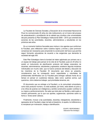 PRESENTACIÓN




     La Facultad de Ciencias Sociales y Educación de la Universidad Nacional de
  Piura ha conmemorado 25 años de vida institucional y en el marco del proceso
  de autoevaluación y acreditación de la calidad que moviliza a las universidades
  del país presenta su Plan Estratégico Institucional 2009 – 2015 que orientará las
  acciones de las autoridades, docentes, administrativos y estudiantes en los
  próximos seis años.

     Es un momento histórico favorable para motivar a los agentes que conforman
  la Facultad, para reflexionar sobre nuestros logros y errores y para promover
  consensos tan necesarios para emprender la construcción del futuro que permita
  seguir formando educadores de acuerdo a las exigencias que demanda la
  sociedad del siglo XXI.

     Este Plan Estratégico tiene la bondad de haber aglutinado por primera vez a
  un equipo de trabajo para pensar en la vida de la Facultad, pues en 25 años no
  existió un instrumento de planificación producto del trabajo corporativo de
  docentes, administrativos, estudiantes y egresados; existieron algunas iniciativas
  individuales con mucho valor, que no fueron producto del debate y discusión de
  los miembros de la Facultad. El documento que ahora se presenta,
  consideramos que ha conseguido reunir capacidades y voluntades de
  profesionales identificados con su Facultad para entregar valiosas horas de su




                                                                                                FACULTAD DE CIENCIAS SOCIALES Y EDUCACIÓN
  tiempo en pensar en cuestiones básicas, tales como: quiénes somos, qué
  queremos, cómo debemos trabajar, qué prioridades tenemos, etc.

     El documento que se entrega a la Facultad y a la comunidad universitaria,
  como todo producto humano, no está acabado, por tanto, está abierto al juicio y
  a la crítica de quienes con inteligencia y sentido constructivo pueden contribuir a
  su mejora y perfeccionamiento. Se sabe que todo plan es flexible y está sujeto a
  revisión permanente, por lo que sus aportes, sugerencias, opiniones sobre su
  forma o fondo serán valiosos.

      Finalmente, invocar a las autoridades, docentes, trabajadores, estudiantes y
  egresados de la Facultad a dejar de lado el desánimo, la apatía, la indiferencia y
  lo remplacen por motivación, trabajo e identificación.

                                                            EQUIPO RESPONSABLE
                                                            Elaboración Plan Estratégico




PLAN ESTRATÉGICO 2009 - 2015                                                           Pág. 3
 