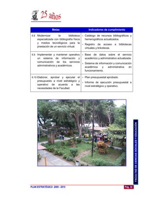 Metas                       Indicadores de cumplimiento

 6.8 Modernizar        la       biblioteca • Catálogo de recursos bibliográficos y
     especializada con bibliografía física   hemerográficos actualizados.
     y medios tecnológicos para la
                                           • Registro de acceso a bibliotecas
     prestación de un servicio virtual.
                                             virtuales y linkotecas.

 6.9 Implementar y mantener operativo
                                   • Base de datos sobre el servicio
     un sistema de información y     académico y administrativo actualizada.
     comunicación de los servicios
                                   • Sistema de información y comunicación
     administrativos y académicos.
                                     académica     y   administrativa     en
                                     funcionamiento.

 6.10 Elaborar,aprobar y ejecutar el • Plan presupuestal aprobado.
     presupuesto a nivel estratégico y
                                       • Informe de ejecución presupuestal a
     operativo de acuerdo a las
                                         nivel estratégico y operativo.
     necesidades de la Facultad.




                                                                                      FACULTAD DE CIENCIAS SOCIALES Y EDUCACIÓN




PLAN ESTRATÉGICO 2009 - 2015                                                Pág. 32
 