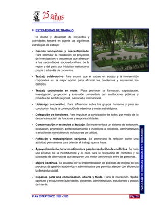 8. ESTRATEGIAS DE TRABAJO.

   El diseño y desarrollo de proyectos y
actividades tomará en cuenta las siguientes
estrategias de trabajo:

•   Gestión innovadora y descentralizada.
    Para estimular la realización de proyectos
    de investigación y propuestas que atiendan
    a las necesidades socio-educativas de la
    región y del país, por iniciativa institucional
    propia o a través de convenios.

•   Trabajo colaborativo. Para asumir que el trabajo en equipo y la intervención
    corporativa es la mejor opción para afrontar los problemas y emprender los
    cambios.

•   Trabajo coordinado en redes. Para promover la formación, capacitación,
    investigación, proyección y extensión universitaria con instituciones públicas y
    privadas del ámbito regional, nacional e internacional.

•   Liderazgo corporativo. Para influenciar sobre los grupos humanos y para su
    conducción hacia la consecución de objetivos y metas estratégicos.

•   Delegación de funciones. Para impulsar la participación de todos, por medio de la
    desconcentración de funciones y responsabilidades.

•   Compensación y estímulos al trabajo. Se implementará un sistema de selección,
    evaluación, promoción, perfeccionamiento e incentivos a docentes, administrativos




                                                                                           FACULTAD DE CIENCIAS SOCIALES Y EDUCACIÓN
    y estudiantes considerando indicadores de calidad.

•   Reflexión y metacognición conjunta. Se promoverá la reflexión como una
    actividad permanente para orientar el trabajo que se hace.

•   Aprovechamiento de la incertidumbre para la resolución de conflictos. Se hará
    uso positivo de la incertidumbre y el caos para la resolución de conflictos y la
    búsqueda de alternativas que aseguren una mejor convivencia entre las personas.

•   Mejora continua. Se apuesta por la implementación de políticas de mejora de los
    procesos de gestión académica y administrativa que permita atender con eficiencia
    la demanda social.

•   Espacios para una comunicación abierta y fluida. Para la interacción rápida,
    oportuna y eficaz entre autoridades, docentes, administrativos, estudiantes y grupos
    de interés.



PLAN ESTRATÉGICO 2009 - 2015                                                     Pág. 35
 