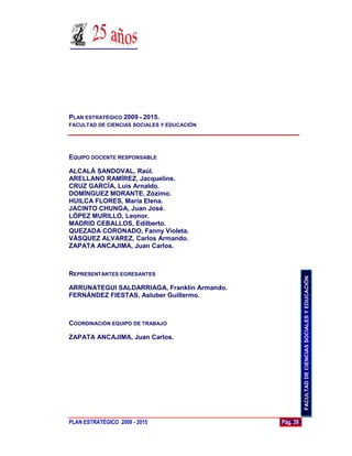 PLAN ESTRATÉGICO 2009 - 2015.
FACULTAD DE CIENCIAS SOCIALES Y EDUCACIÓN




EQUIPO DOCENTE RESPONSABLE

ALCALÁ SANDOVAL, Raúl.
ARELLANO RAMÍREZ, Jacqueline.
CRUZ GARCÍA, Luis Arnaldo.
DOMÍNGUEZ MORANTE, Zózimo.
HUILCA FLORES, María Elena.
JACINTO CHUNGA, Juan José.
LÓPEZ MURILLO, Leonor.
MADRID CEBALLOS, Edilberto.
QUEZADA CORONADO, Fanny Violeta.
VÁSQUEZ ALVAREZ, Carlos Armando.
ZAPATA ANCAJIMA, Juan Carlos.



REPRESENTANTES EGRESANTES




                                                       FACULTAD DE CIENCIAS SOCIALES Y EDUCACIÓN
ARRUNATEGUI SALDARRIAGA, Franklin Armando.
FERNÁNDEZ FIESTAS, Asluber Guillermo.



COORDINACIÓN EQUIPO DE TRABAJO

ZAPATA ANCAJIMA, Juan Carlos.




PLAN ESTRATÉGICO 2009 - 2015                 Pág. 39
 