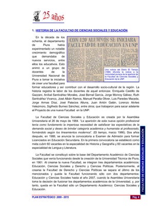 1. HISTORIA DE LA FACULTAD DE CIENCIAS SOCIALES Y EDUCACIÓN.

    En la década de los
ochenta, el departamento
de        Piura       había
experimentado un notable
crecimiento demográfico
que      demandaba       de
nuevos servicios, entre
ellos los educativos. Esto
animó a un grupo de
                                                         Una noticia del Diario El Tiempo
docentes         de       la                             (1986) difundía la noticia a la
                                                         comunidad piurana de la apertura de
Universidad Nacional de                                  la Facultad de Ciencias Sociales y
Piura a tomar la iniciativa                              Educación de la UNP.

de crear una facultad para
formar educadores y así contribuir con el desarrollo socio-cultural de la región. La
historia registra la labor de los docentes de aquel entonces: Enriqueta Castillo de
Gazzani, Aníbal Santiváñez Morales, José Bernal García, Jorge Monroy Gálvez, Ruth
Santiváñez Vivanco, José Albán Ramos, Manuel Peralta Oliver, Luis Paredes Maceda,
Jorge Armas Díaz, José Palacios Altuna, Juan Antón Galán, Lorenzo Alvites
Velezmoro, Sigifredo Burneo Sánchez, entre otros; que trabajaron para sacar adelante
el Proyecto de una nueva Facultad en la UNP.

   La Facultad de Ciencias Sociales y Educación es creada por la Asamblea
Universitaria el 26 de mayo de 1984. “La aparición de esta nueva opción profesional
tenía como fundamento la imperiosa necesidad de satisfacer las expectativas de la
demanda social y deseo de brindar categoría académica y humanista al profesorado,




                                                                                               FACULTAD DE CIENCIAS SOCIALES Y EDUCACIÓN
formándolo según los lineamientos modernos”. (El tiempo, marzo 1986). Dos años
después, en 1986, se anuncia la convocatoria a Examen de Admisión para formar
Licenciados en Educación Secundaria. En la primera convocatoria se estableció como
meta cubrir 60 vacantes en la especialidad de Historia y Geografía y 60 vacantes en la
especialidad de Lengua y Literatura.

   La Facultad se constituyó sobre la base del Departamento Académico de Ciencias
Sociales que venía funcionando desde la creación de la Universidad Técnica de Piura,
en 1961. Al crearse la nueva Facultad, se integran tres departamentos académicos:
Educación, Ciencias Sociales y Derecho y Ciencias Políticas. Posteriormente, al
crearse la Facultad de Derecho y Ciencias Políticas se separa el último de los
mencionados y queda la Facultad funcionando sólo con dos departamentos:
Educación y Ciencias Sociales hasta el año 2007, cuando la Asamblea Universitaria
toma la decisión de fusionar los departamentos académicos de la Universidad, y, por
tanto, queda en la Facultad sólo un Departamento Académico: Ciencias Sociales y
Educación.

PLAN ESTRATÉGICO 2009 - 2015                                                          Pág. 4
 