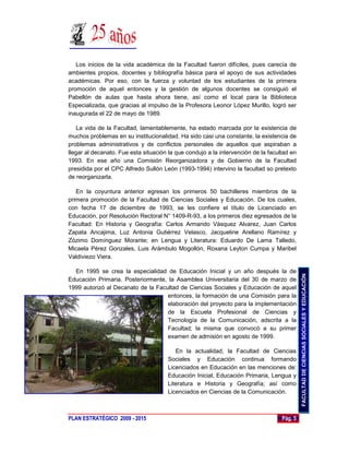 Los inicios de la vida académica de la Facultad fueron difíciles, pues carecía de
ambientes propios, docentes y bibliografía básica para el apoyo de sus actividades
académicas. Por eso, con la fuerza y voluntad de los estudiantes de la primera
promoción de aquel entonces y la gestión de algunos docentes se consiguió el
Pabellón de aulas que hasta ahora tiene, así como el local para la Biblioteca
Especializada, que gracias al impulso de la Profesora Leonor López Murillo, logró ser
inaugurada el 22 de mayo de 1989.

    La vida de la Facultad, lamentablemente, ha estado marcada por la existencia de
muchos problemas en su institucionalidad. Ha sido casi una constante, la existencia de
problemas administrativos y de conflictos personales de aquellos que aspiraban a
llegar al decanato. Fue esta situación la que condujo a la intervención de la facultad en
1993. En ese año una Comisión Reorganizadora y de Gobierno de la Facultad
presidida por el CPC Alfredo Sullón León (1993-1994) intervino la facultad so pretexto
de reorganizarla.

   En la coyuntura anterior egresan los primeros 50 bachilleres miembros de la
primera promoción de la Facultad de Ciencias Sociales y Educación. De los cuales,
con fecha 17 de diciembre de 1993, se les confiere el título de Licenciado en
Educación, por Resolución Rectoral N° 1409-R-93, a los primeros diez egresados de la
Facultad: En Historia y Geografía: Carlos Armando Vásquez Alvarez, Juan Carlos
Zapata Ancajima, Luz Antonia Gutiérrez Velasco, Jacqueline Arellano Ramírez y
Zózimo Domínguez Morante; en Lengua y Literatura: Eduardo De Lama Talledo,
Micaela Pérez Gonzales, Luis Arámbulo Mogollón, Roxana Leyton Cumpa y Maribel
Valdiviezo Viera.

  En 1995 se crea la especialidad de Educación Inicial y un año después la de




                                                                                            FACULTAD DE CIENCIAS SOCIALES Y EDUCACIÓN
Educación Primaria. Posteriormente, la Asamblea Universitaria del 30 de marzo de
1999 autorizó al Decanato de la Facultad de Ciencias Sociales y Educación de aquel
                                    entonces, la formación de una Comisión para la
                                    elaboración del proyecto para la implementación
                                    de la Escuela Profesional de Ciencias y
                                    Tecnología de la Comunicación, adscrita a la
                                    Facultad; la misma que convocó a su primer
                                    examen de admisión en agosto de 1999.

                                         En la actualidad, la Facultad de Ciencias
                                      Sociales y Educación continua formando
                                      Licenciados en Educación en las menciones de:
                                      Educación Inicial, Educación Primaria, Lengua y
                                      Literatura e Historia y Geografía; así como
                                      Licenciados en Ciencias de la Comunicación.



PLAN ESTRATÉGICO 2009 - 2015                                                       Pág. 5
 