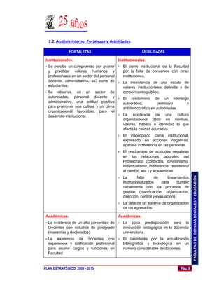 2.2. Análisis interno: Fortalezas y debilidades.

                FORTALEZAS                                  DEBILIDADES

 Institucionales.                            Institucionales.
 • Se percibe un compromiso por asumir • El cierre institucional de la Facultad
   y practicar valores humanos y             por la falta de convenios con otras
   profesionales en un sector del personal   instituciones.
   docente, administrativo, así como de • La inexistencia de una escala de
   estudiantes.                              valores institucionales definida y de
 • Se    observa, en un sector de            conocimiento público.
   autoridades, personal docente y • El predominio de un liderazgo
   administrativo, una actitud positiva      autocrático,        permisivo       y
   para promover una cultura y un clima      antidemocrático en autoridades.
   organizacional favorables para el
   desarrollo institucional.               • La     existencia de una cultura
                                             organizacional débil en normas,
                                             valores, hábitos e identidad lo que
                                             afecta la calidad educativa.
                                             •   El inapropiado clima institucional,
                                                 expresado en acciones negativas,
                                                 apatía e indiferencia en las personas.
                                             •   El predominio de actitudes negativas
                                                 en las relaciones laborales del
                                                 Profesorado (conflictos, divisionismo,
                                                 individualismo, indiferencia, resistencia
                                                 al cambio, etc.) y académicas.




                                                                                              FACULTAD DE CIENCIAS SOCIALES Y EDUCACIÓN
                                             •   La        falta     de     lineamientos
                                                 institucionalizados     para      cumplir
                                                 cabalmente con los procesos de
                                                 gestión (planificación, organización,
                                                 dirección, control y evaluación).
                                             •   La falta de un sistema de organización
                                                 de los egresados.

 Académicas.                                 Académicas.
 •   La existencia de un alto porcentaje de • La poca predisposición para la
     Docentes con estudios de postgrado       innovación pedagógica en la docencia
     (maestrías y doctorados).                universitaria.
 •   La existencia de docentes con • El desinterés por la actualización
     experiencia y calificación profesional bibliográfica y tecnológica en un
     para asumir cargos y funciones en      número considerable de docentes.
     Facultad.



PLAN ESTRATÉGICO 2009 - 2015                                                         Pág. 9
 