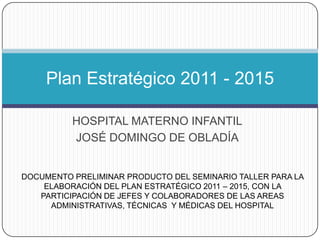 Plan Estratégico 2011 - 2015

          HOSPITAL MATERNO INFANTIL
          JOSÉ DOMINGO DE OBLADÍA


DOCUMENTO PRELIMINAR PRODUCTO DEL SEMINARIO TALLER PARA LA
    ELABORACIÓN DEL PLAN ESTRATÉGICO 2011 – 2015, CON LA
   PARTICIPACIÓN DE JEFES Y COLABORADORES DE LAS AREAS
     ADMINISTRATIVAS, TÉCNICAS Y MÉDICAS DEL HOSPITAL
 