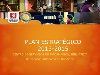 PLAN ESTRATÉGICO
2013-2015
CENTRO DE SERVICIOS DE INFORMACIÓN, BIBLIOTECA
Universidad Autónoma de Occidente
 