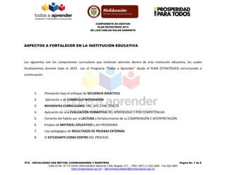 COMPONENTE DE GESTION
PLAN ESTRATÉGIO 2014
EE LUIS CARLOS GALÁN SARMIETO
PTA – SOCIALIZADO CON RECTOR, COORDIANDORES Y MAESTROS Página No. 1 de 8
Calle 43 No. 57-14 Centro Administrativo Nacional, CAN, Bogotá, D.C. – PBX: (057) (1) 222 2800 - Fax 222 4953
www.mineducacion.gov.co – atencionalciudadano@mineducacion.gov.co
ASPECTOS A FORTALECER EN LA INSTITUCIÓN EDUCATIVA
Los siguientes son los componentes curriculares que reclaman atención dentro de esta institución educativa, los cuales
focalizaremos durante todo el 2014 con el Programa “Todos a Aprender” desde el PLAN ESTRATÉGICO estructurado a
continuación.
1. Planeación bajo el enfoque de SECUENCIA DIDÁCTICA
2. Aplicación a un CURRÍCULO INTEGRADOR
3. REFERENTES CURRICULARES: EBC, DEC.1290, DOC 13.
4. Aplicación de una EVALUACIÓN FORMATIVA DEL APRENDIZAJE Y POR COMPETENCIAS
5. Fomento del hábito por la LECTURA y fortalecimiento de su COMPRENSIÓN E INTERPRETACIÓN
6. Empleo de MATERIAL EDUCATIVO y del PROGRAMA
7. Uso pedagógico de RESULTADOS DE PRUEBAS EXTERNAS
8. El ESTUDIANTE COMO CENTRO DEL PROCESO
 