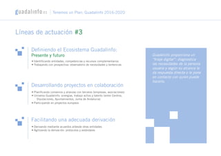 Definiendo el Ecosistema Guadalinfo:
Presente y futuro
• Identificando entidades, competencias y recursos complementarios
• Trabajando con prospectiva: observatorio de necesidades y tentencias
Líneas de actuación #3
Guadalinfo proporciona un
“triaje digital”: diagnostica
las necesidades de la persona
usuaria y según su alcance le
da respuesta directa o le pone
en contacto con quien puede
hacerlo.
Desarrollando proyectos en colaboración
Facilitando una adecuada derivación
• Derivando mediante acuerdos a/desde otras entidades
• Agilizando la derivación: protocolos y estándares
• Planificando convenios y alianzas con terceros (empresas, asociaciones)
• Universo Guadalinfo: sinergias, trabajo activo y talento (entre Centros,
Diputaciones, Ayuntamientos, Junta de Andalucía)
• Participando en proyectos europeos
Tenemos un Plan: Guadalinfo 2016-2020
 