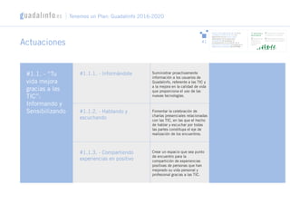 Actuaciones
#1.1. - “Tu
vida mejora
gracias a las
TIC”:
Informando y
Sensibilizando
#1.1.1. - Informándote
#1.1.2. - Hablando y
escuchando
#1.1.3. - Compartiendo
experiencias en positivo
Suministrar proactivamente
información a los usuarios de
Guadalinfo, referente a las TIC y
a la mejora en la calidad de vida
que proporciona el uso de las
nuevas tecnologías.
Crear un espacio que sea punto
de encuentro para la
compartición de experiencias
positivas de personas que han
mejorado su vida personal y
profesional gracias a las TIC.
Fomentar la celebración de
charlas presenciales relacionadas
con las TIC, en las que el hecho
de hablar y escuchar por todas
las partes constituya el eje de
realización de los encuentros.
Tenemos un Plan: Guadalinfo 2016-2020
Asistir y mejorar la calidad de vida de la
ciudadanía a través de las TIC, con
especial foco en los hechos vitales
relacionados con la mejora de la
empleabilidad de la persona, el
acompañamiento en su relación con la
administración electrónica y el apoyo en la
digitalización empresarial de las PYMES
#1
1/ Informando y
sensibilizando
2/ Asesorando y orientando
a ciudadanos y empresas
3/ Formando en
profesiones y
competencias
digitales
4/ Desarrollando Andalucía
Smart: Smart Cities-Regions
 