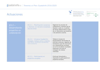 Actuaciones
#3.2 –
Desarrollando
proyectos en
colaboración
#3.2.1. - Planificación convenios
y alianzas con terceros (empresas,
asociaciones)
#3.2.2. - Universo Guadalinfo:
sinergias, trabajo activo y talento
(entre Centros, Diputaciones, Ayuntamientos,
Junta de Andalucía)
#3.2.3. - Participando en
proyectos europeos
Organizar los procesos de
colaboración y alianzas que se
llevarán a cabo en un período
de tiempo determinado en aras
de un intercambio que beneficie
a las personas usuarias.
Trabajo en equipo de
Dinamizadores Territoriales de
distintas comarcas y Agentes de
Innovación Local de municipios
con características similares,
con el fin de obtener resultados
superiores a los que se
consiguen de manera
individual.
Continuar fomentando y
mejorando la participación en
proyectos europeos.
Tenemos un Plan: Guadalinfo 2016-2020
#3
Constituir una red referente y conectora de
redes: por un lado, referente en la atención
primaria de necesidades mediante lo digital;
por otro lado, red conectora de redes (de
servicios públicos y privados), engranando a
la ciudadanía con otros agentes e iniciativas,
mediante la aportación de su gran
capilaridad, liderazgo y capacidad
1/ Definiendo el Ecosistema Guadalinfo:
presente y futuro
2/ Desarrollando proyectos en
colaboración
3/ Facilitando
una adecuada
derivación
 
