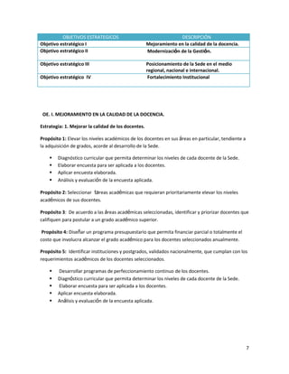 OBJETIVOS ESTRATEGICOS
Objetivo estratégico I
Objetivo estratégico II

DESCRIPCIÓN
Mejoramiento en la calidad de la docencia.
Modernización de la Gestión.

Objetivo estratégico III

Posicionamiento de la Sede en el medio
regional, nacional e internacional.
Fortalecimiento Institucional

Objetivo estratégico IV

OE. I. MEJORAMIENTO EN LA CALIDAD DE LA DOCENCIA.
Estrategia: 1. Mejorar la calidad de los docentes.
Propósito 1: Elevar los niveles académicos de los docentes en sus áreas en particular, tendiente a
la adquisición de grados, acorde al desarrollo de la Sede.





Diagnóstico curricular que permita determinar los niveles de cada docente de la Sede.
Elaborar encuesta para ser aplicada a los docentes.
Aplicar encuesta elaborada.
Análisis y evaluación de la encuesta aplicada.

Propósito 2: Seleccionar tareas académicas que requieran prioritariamente elevar los niveles
académicos de sus docentes.
Propósito 3: De acuerdo a las áreas académicas seleccionadas, identificar y priorizar docentes que
califiquen para postular a un grado académico superior.
Propósito 4: Diseñar un programa presupuestario que permita financiar parcial o totalmente el
costo que involucra alcanzar el grado académico para los docentes seleccionados anualmente.
Propósito 5: Identificar instituciones y postgrados, validados nacionalmente, que cumplan con los
requerimientos académicos de los docentes seleccionados.






Desarrollar programas de perfeccionamiento continuo de los docentes.
Diagnóstico curricular que permita determinar los niveles de cada docente de la Sede.
Elaborar encuesta para ser aplicada a los docentes.
Aplicar encuesta elaborada.
Análisis y evaluación de la encuesta aplicada.

7

 