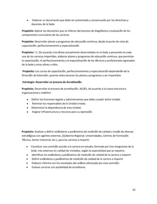 Elaborar un documento que debe ser presentado y consensuado por los directivos y
docentes de la Sede.
Propósito: Aplicar las decisiones que se infieran del proceso de diagnóstico y evaluación de los
componentes curriculares de las carreras.
Propósito: Desarrollar planes y programas de educación continua, desde el punto de vista de
capacitación, perfeccionamiento y especialización.
Propósito: l.1. De acuerdo a las áreas actualmente desarrolladas en la Sede y pensando en cada
una de las carreras impartidas, elaborar planes y programas de educación continua, que permitan
la capacitación, el perfeccionamiento y la especialización de los técnicos y profesionales egresados
de la Sede y otros afines a ellos.
Propósito: Los cursos de capacitación, perfeccionamiento y especialización dependerán de la
Dirección de Extensión, quienes seleccionaran los planes y programas a ser impartidos.
Estrategia: Desarrollar un proceso de Acreditación.
Propósito: Desarrollar el proceso de acreditación. ALOES, de acuerdo a la nueva estructura
organizacional a redefinir.
Definir las funciones legales y administrativas que debe cumplir dicha Unidad.
Nominar los responsables de la Unidad creada.
Determinar la dependencia de esta Unidad.
Asignar infraestructura y recursos para su operación.

Propósito: Analizar y definir estándares y parámetros de medición de calidad a través de alianzas
estratégicas con agentes externos, (Gobierno Regional, Universidades, Centros de Formación
Técnica, Sector Industrial, etc.), para las carreras a impartir.
Constituir una comisión acorde a la carrera en estudio, formada por tres integrantes de la
Sede, tres externos en calidad de invitados, según la especialidad que se requiera.
Identificar los estándares y parámetros de medición de calidad de la carrera a impartir.
Definir estándares y parámetros de medición de calidad de la carrera a impartir.
Elaborar informe con los resultados del análisis efectuado por esta comisión.
Evaluar carreras con posibilidad de acreditarse.

10

 