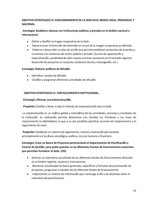 OBJETIVO ESTRATEGICO III. POSICIONAMIENTO DE LA SEDE EN EL MEDIO LOCAL, PROVINCIAL Y
NACIONAL.
Estrategia: Establecer alianzas con instituciones públicas y privadas en el ámbito nacional e
internacional.
Definir y diseñar la imagen corporativa de la Sede.
Reestructurar la Dirección de Extensión en virtud de la imagen corporativa ya definida.
Elaborar y desarrollar un plan de acción que permita establecer protocolos de acuerdos y
convenios con instancias del sector público y privado. (Cursos de capacitación y
especialización, posibilidad de abrir nuevas carreras necesarias en el mercado regional,
desarrollo de proyectos en conjunto, asistencia técnica, investigación, etc.)
Estrategia: Elaborar políticas de difusión.
Identificar canales de difusión.
Diseñar y programar diferentes actividades de difusión.

OBJETIVO ESTRATEGICO IV. FORTALECIMIENTO INSTITUCIONAL.
Estrategia: Efectuar una Autoevaluación.
Propósito: Diseñar y llevar a cabo el método de autoevaluación para la Sede.
La autoevaluación es un análisis global y sistemático de las actividades, procesos y resultados de
la Institución. Su realización permite determinar con claridad sus fortalezas y sus áreas de
mejoramiento (o debilidades), lo que a su vez posibilita planificar acciones de mejoramiento y el
seguimiento de estas.
Propósito: Establecer un sistema de seguimiento, control y evaluación permanente,
principalmente en las áreas estratégica, política, recurso humano y financiero.
Estrategia: Crear un Banco de Proyectos perteneciente al Departamento de Planificación y
Control de Gestión, para poder postular en las diferentes fuentes de financiamiento existentes
que permitan fortalecer la Sede. (OG)
Generar un calendario actualizado de los diferentes fondos de financiamiento ofrecidos
en el ámbito regional, nacional e internacional.
Mantener actualizadas las bases generales, específicas y formatos de presentación de
proyectos, programas o estudios de los diferente fondos de financiamiento.
Implementar un sistema de información que mantenga al día a los docentes sobre el
calendario de postulaciones.

13

 