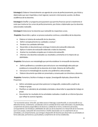Estrategia 2: Elaborar trimestralmente una agenda de cursos de perfeccionamiento, pos títulos y
diplomados que sean impartidos a nivel regional, nacional o internacional, acorde a las áreas
académicas de los docentes.
Estrategia 3: Diseñar un programa presupuestario que permita financiar parcial o totalmente el
costo que involucran los cursos de perfeccionamiento, pos títulos o diplomados que los docentes
seleccionados realizarán.
Estrategia 4: Seleccionar los docentes que realizarán los respectivos cursos.
Propósito: Desarrollar y aplicar un proceso evaluativo continuo y sistemático de los docentes.
Elaborar el sistema de evaluación de los docentes.
Definir conceptualmente las cualidades a evaluar.1
Ponderar las cualidades definidas.
Desarrollar un documento que contenga el sistema de evaluación elaborado.
Aplicar el sistema de evaluación elaborado a todos los docentes.
Analizar los resultados arrojados por el sistema de evaluación.
Informar a los docentes evaluados sus resultados y orientarlos en la mejora de sus
debilidades.
Propósito: Estructurar una metodología que permita establecer la renovación de docentes.
. Definir parámetros a considerar para estructurar una metodología adecuada que
establezca la renovación de los docentes de la Sede. (Sistema de Calificación)
Estructurar la metodología de acuerdo a los parámetros seleccionados.
Elaborar documento que debe ser presentado y consensuado con directivos y docentes.
Propósito: Fomentar y facilitar el trabajo en equipo. (Investigación Aplicada y Desarrollo de
Proyectos)
Definir actividades que permitan potenciar la integración, colaboración y espíritu de
trabajo en grupo.
Planificar un calendario de actividades orientadas a desarrollar la capacidad de trabajo en
grupo.
Documentar los resultados de las actividades realizadas a través de un Informe Ejecutivo
que refleje los avances logrados.
1

Se recomienda evaluar: dirección, que debe asociar el liderazgo, la planificación, la comunicación en sus
diferentes formas; rendimiento, considerado como la cantidad de horas reales efectuadas a las planificadas,
cumplimiento de planes programáticos de docencia y calidad de la misma; condiciones personales,
correspondiente a las fortalezas y debilidades de cada uno de los docentes en el desarrollo de las funciones
que le son propias, evaluación del conocimiento e interés relacionadas con el cumplimiento de sus
actividades; y el comportamiento, que entrega la disposición del docente para desarrollar sus actividades en
forma adecuada, permanencia y puntualidad y cumplimiento de normas establecidas.

8

 