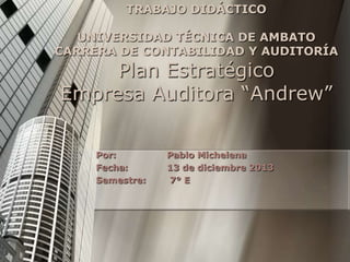 TRABAJO DIDÁCTICO

UNIVERSIDAD TÉCNICA DE AMBATO
CARRERA DE CONTABILIDAD Y AUDITORÍA

Plan Estratégico
Empresa Auditora “Andrew”
Por:
Fecha:
Semestre:

Pablo Michelena
13 de diciembre 2013
7° E

 