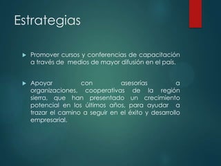 Estrategias


Promover cursos y conferencias de capacitación
a través de medios de mayor difusión en el país.



Apoyar
con
asesorías
a
organizaciones, cooperativas de la región
sierra, que han presentado un crecimiento
potencial en los últimos años, para ayudar a
trazar el camino a seguir en el éxito y desarrollo
empresarial.

 