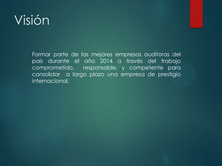 Visión
Formar parte de las mejores empresas auditoras del
país durante el año 2014 a través del trabajo
comprometido,
responsable, y competente para
consolidar a largo plazo una empresa de prestigio
internacional.

 