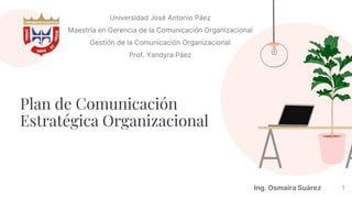 Plan de Comunicación
Estratégica Organizacional
Universidad José Antonio Páez
Maestría en Gerencia de la Comunicación Organizacional
Gestión de la Comunicación Organizacional
Prof. Yandyra Páez
1
Ing. Osmaira Suárez
 