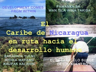EL DESARROLLO SURGE
DESDE ADENTRO
DEVELOPMENT COMES
FROM WITHIN
PAWANKA BA
WAN TILA WINA TAKISA
El
Caribe de Nicaragua
en ruta hacia el
desarrollo humano
BARAHNIN YULNI
KIDIKA MAYANG
KAUPAK KALAHWI
 