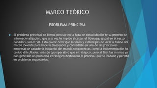 MARCO TEÓRICO
PROBLEMA PRINCIPAL
 El problema principal de Bimbo consiste en la falta de consolidación de su proceso de
internacionalización, que a su vez le impide alcanzar el liderazgo global en el sector
panadería industrial. Esto quiere decir que la visión y estrategias de sacar a Bimbo del
marco localista para hacerle trascender y convertirle en una de las principales
empresas de panadería industrial del mundo son correctas, pero la implementación ha
tenido dificultades, más de tipo operativo que estratégico, pero al final las mismas ya
han generado un problema estratégico desfasando el proceso, que se traduce y percibe
en problemas secundarios.
 