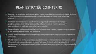 PLAN ESTRATÉGICO INTERNO
 Cuentan con un equipo profesional, sólido, comprometido y bien coordinado, capaz de llevar
a cabo los objetivos que se van fijando. Su éxito reside en un factor clave: su equipo
humano.
 Prestan la máxima atención a su formación, seguridad, condiciones de trabajo y
posibilidades de desarrollo profesional. Ejercitan criterios de máxima igualdad y
oportunidades en razón de sexo, cultura y minusvalía.
 Sus empleados actúan con integridad, son inclusivos en el trabajo, trabajan como un equipo
y son gente que tiene pasión por despuntar.
 Tienen un modelo de gestión homogéneo donde la administración y funciones corporativas
unificadas.
 BIMBO trabaja de forma conjunta con sus distribuidores intercambiando información sobre
el mercado y el consumidor, esto es crucial y la base de nuestro éxito y, todo ello, lo
logramos con un equipo profesional, sólido, motivado y comprometido con el proyecto de la
Compañía.
 