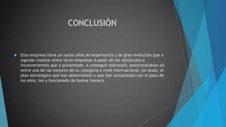 CONCLUSIÓN
 Esta empresa lleva ya varios años de experiencia y de gran evolución que a
logrado resaltar entre otras empresas.A pesar de los obstáculos e
inconvenientes que a presentado, a conseguir sobresalir, posicionándose así
entre una de las mejores de su categoría a nivel internacional, sin duda, el
plan estratégico que han desarrollado y que han actualizado con el paso de
los años, les a funcionado de buena manera.
 